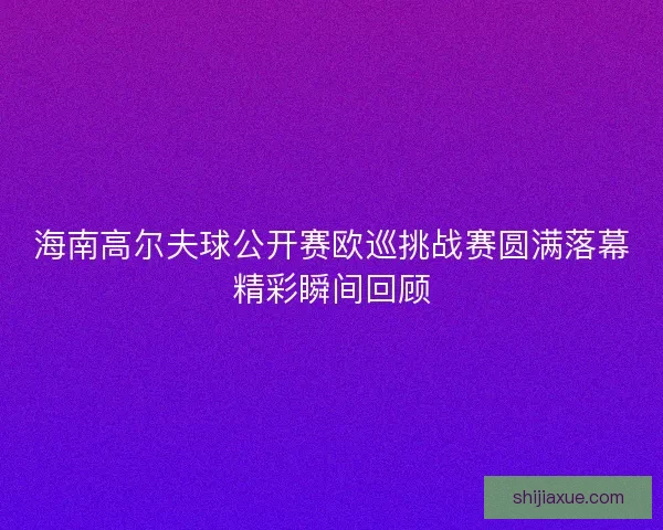 海南高尔夫球公开赛欧巡挑战赛圆满落幕精彩瞬间回顾